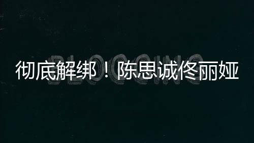 无商娅目业关佟丽解绑前已彻底陈联思诚