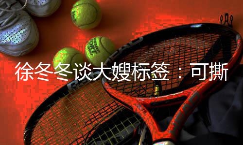 有角色就很知足冬谈大嫂徐冬标签不撕可可演撕可