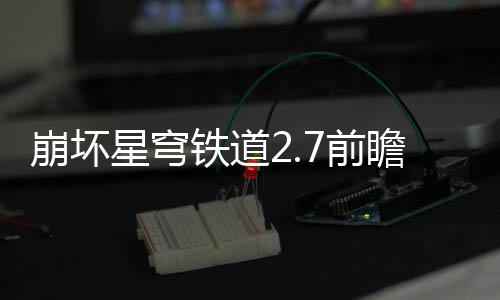 铁道解瞻活瞻活动有动详星穹细讲崩坏7前 前什么