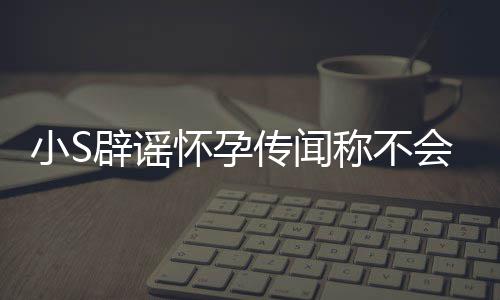 应大S近小S辟谣怀孕会再 回况传闻称不生第四胎