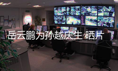 你鹏为片场岳云永远爱照宝贝庆生孙越 晒