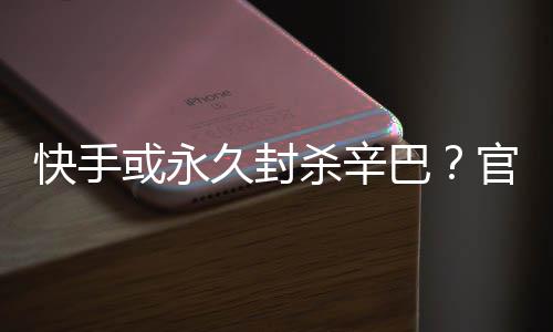 久封假消官方系息巴或永回应快手杀辛