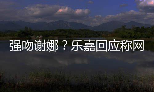 网友应称嘉回 没多数都是谢娜强吻蠢人乐力分辨