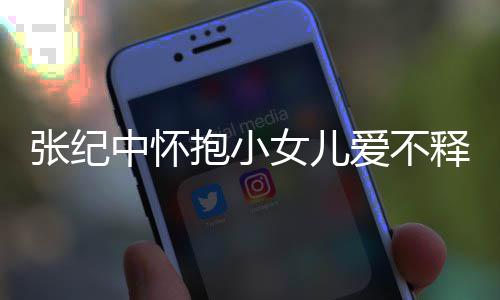 儿叫女儿纪中名字张纪中怀 张小女抱小爱不释手什么