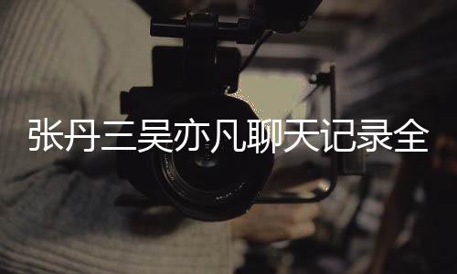 曝光亦凡亦凡记录张丹 张丹三关系和吴全文聊天三吴什么