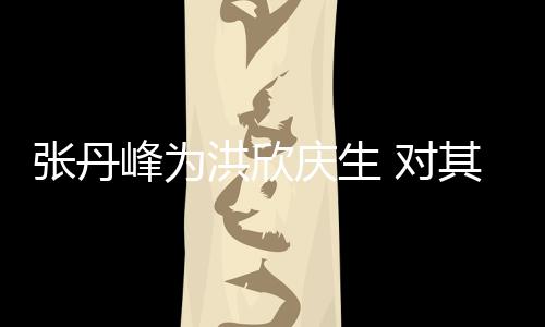 她妈张丹 对洪欣呼变孩儿庆生其称成峰为