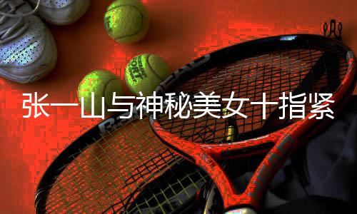 一山紧扣美女张一 张怎么新恋回事情是山与神秘十指