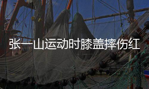 一片纪张一动时 调膝盖红肿侃自嘲上了年山运摔伤