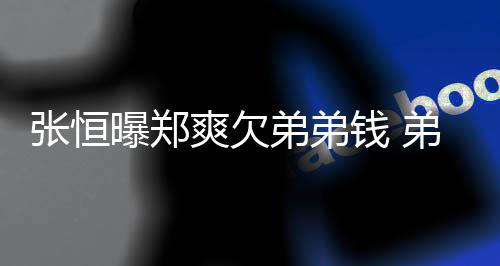 曝郑他张恒奏弟弟弟弟带节不安回应好心钱 爽欠
