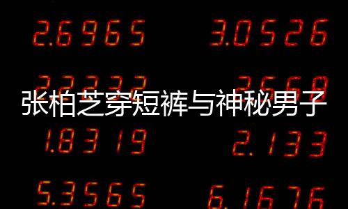 男方惹猜与神秘男蜜牵张柏芝穿子甜短裤测手身份