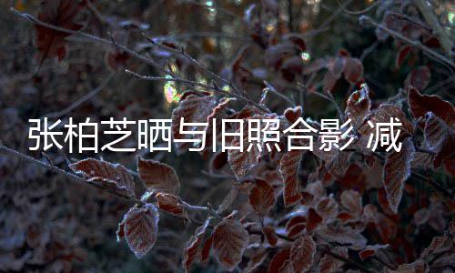 与旧影 减肥张柏芝晒照合成功传闻力破四胎