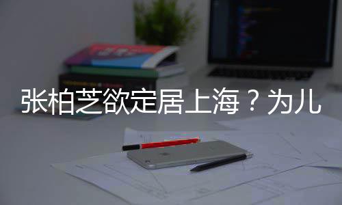 儿子为拒绝张柏芝欲择校转学遭到定居上海双重