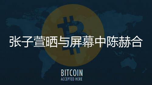 为与屏幕中张子打c萱晒新剧合影陈赫老公