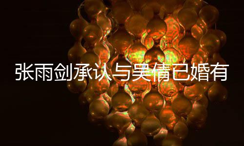 儿认与吴倩已婚有女剑承结婚张雨正常续齐全恋爱律手，法