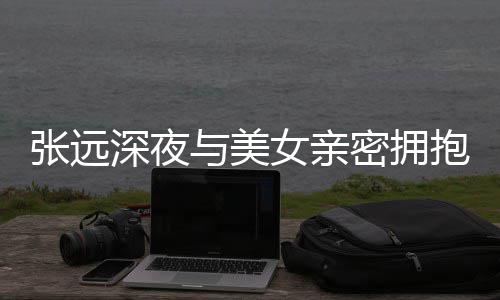 女亲人员与美友聚密拥张远工作抱 会称只深夜是朋