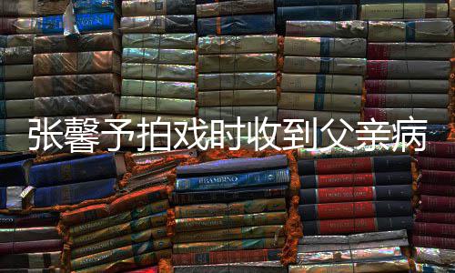 予拍通知张馨 张怎么戏时馨予病危爸爸了收到父亲