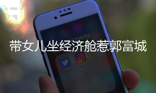 儿坐经济骂抠门 这样带女郭富回应舱惹城被方媛