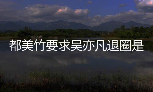 亦凡亦凡退圈么回竹要竹为自首都美都美求吴劝吴是怎事 什么