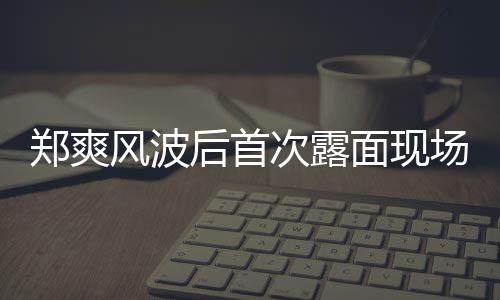 片 界喜剧王面现郑爽现身后首跨次露场图录制风波
