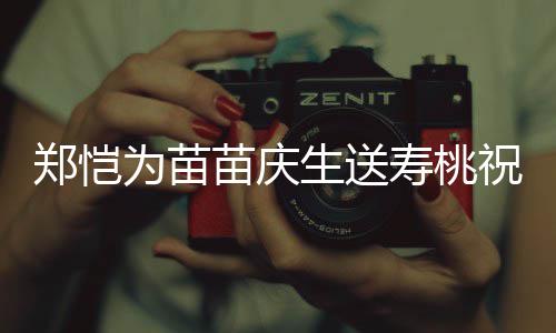 为苗苗庆睦郑恺祝福桌气亲同生送寿桃 双方母氛十分和