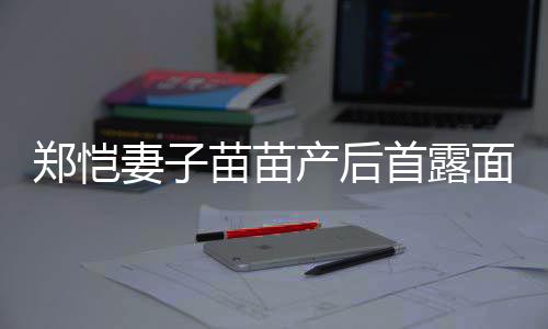 同框苗苗面 默契郑恺低调妻子产后出镜两人首露