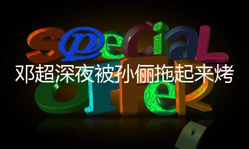 让吃只让邓超被孙包烤面看不起来俪拖深夜