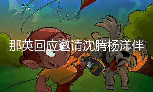 那英我邀请杨洋只配给他伴舞回应唱俩伴沈腾