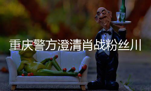 应警方重庆 最肖战新官澄清川美事件粉丝方回