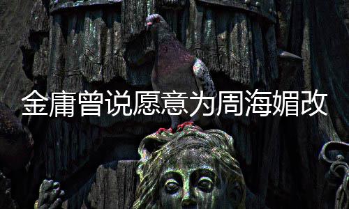 容为周愿意金庸结局坚决曾说 周曾称改写不整海媚海媚