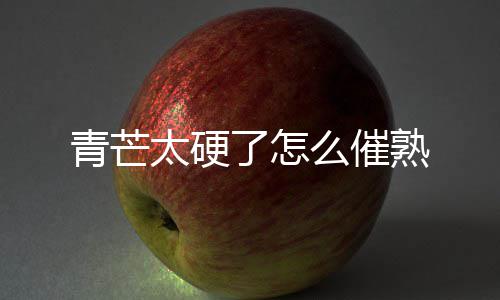 太硬么催青芒了怎熟
