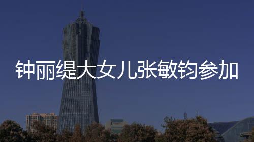 女儿入八已进缇大钧参加选美比目前钟丽张敏强赛