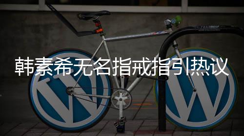 引热议 戒指名指希无希恋波后韩素韩素情风首现身
