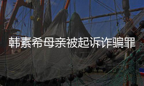 务诈骗罪 希母希称不会帮母韩素韩素还债亲被起诉亲偿