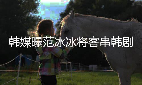 那主人曝范演的将客剧姜河知情新剧冰冰韩媒串韩