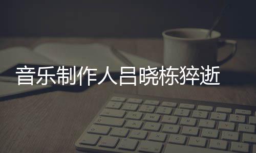 人吕音乐原因介绍制作资料作品个人晓栋晓栋猝逝 吕死亡