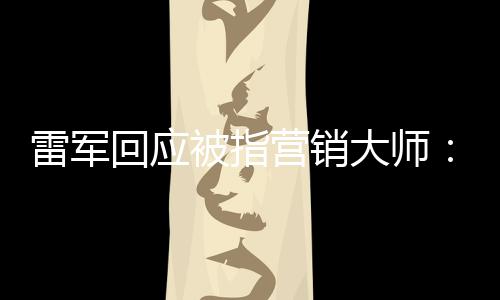 恶心营销听到这两大师个字被指回应很雷军