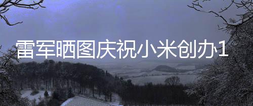恩6年文感周年工发小米庆祝创办雷军老员晒图