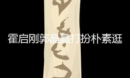 热恋朴素晶晶中的打扮刚郭逛小小情霍启吃街侣 似