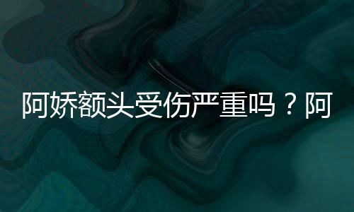 额头严重愈头照透露将痊吗阿娇阿娇受伤晒受伤额