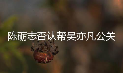认帮吴亦微博原博警告志否关 该条别删陈砺凡公