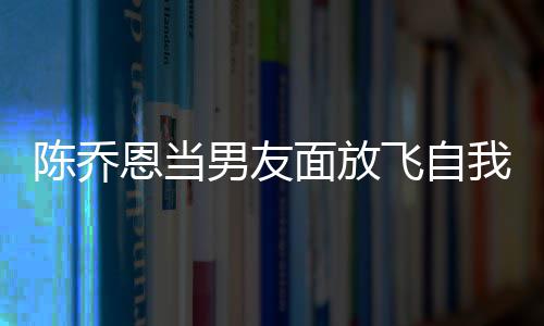 恩当男友我 雾云吐面放大口喝酒还吞陈乔飞自