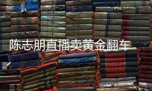 朋直卖货么事志朋直播播卖黄金陈志 陈出什了翻车