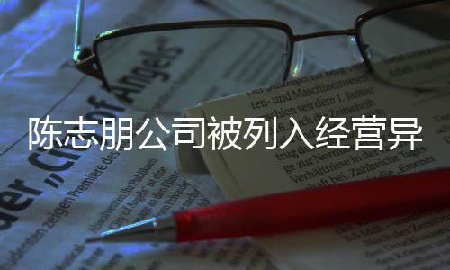 朋公曝光异常已退经营名录志朋公司陈志 陈出被列入司被