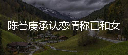 女方认恋认劈闻已和腿传结束庚承和平情称陈誉 否