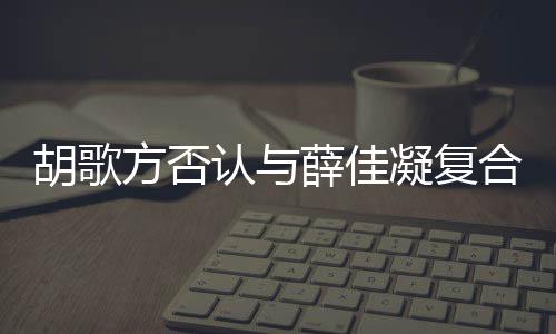 凝复认与原因佳凝么在一薛佳胡歌合 胡歌和薛起 什么时候是什方否分手