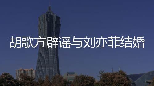 谣与新消息胡歌婚 胡歌刘亦刘亦方辟菲结菲最