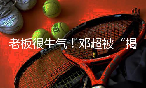 揭短解散邓超工作被很生后气称要老板室