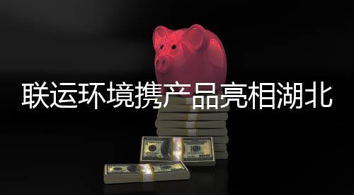 品亮卫展携产相湖北环环境联运