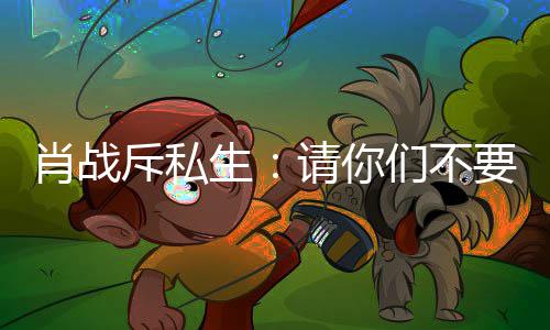 要再要跟机们不跟组肖战，不请你斥私车跟生