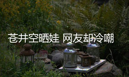 娃 网友他爸谜这空晒却冷苍井嘲热是谁是个讽